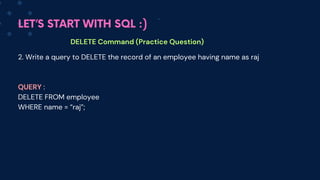 LET’S START WITH SQL :)
DELETE Command (Practice Question)
2. Write a query to DELETE the record of an employee having name as raj
QUERY :
DELETE FROM employee
WHERE name = “raj”;
 