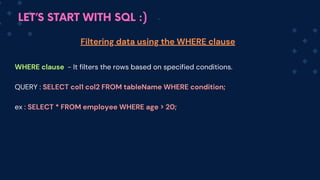 LET’S START WITH SQL :)
WHERE clause - It filters the rows based on specified conditions.
QUERY : SELECT co﻿
l1 col2 FROM tableName WHERE condition;
ex : SELECT * FROM employee WHERE age > 20;
Filtering data using the WHERE clause
 