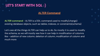 LET’S START WITH SQL :)
ALTER command - ALTE﻿
R is a DDL command used to modify(change)
existing database objects, such as tables, indexes, or constraints(schema)
Let’s see all the things ALTER can help us to do. So mostly it is used to modify
the schema, so we will mostly see how it can help in modification of columns
like - addition of new column, deletion of column, modification of column and
much more
ALTER Command
 