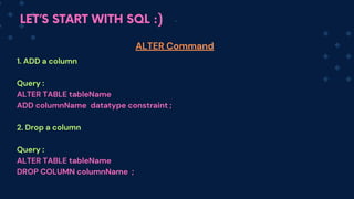 LET’S START WITH SQL :)
1. ADD a column
Query :
ALTER TABLE tableName
ADD columnName datatype constraint ;
2. Drop a column
Query :
ALTER TABLE tableName
DROP COLUMN columnName ;
ALTER Command
 