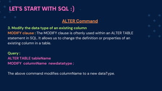 LET’S START WITH SQL :)
3. Modify the data type of an existing column
MODIFY clause : The MODIFY clause is oftenly used within an ALTER TABLE
statement in SQL. It allows us to change the definition or properties of an
existing column in a table.
Query :
ALTER TABLE tableName
MODIFY columnName newdatatype ;
The above command modifies colum﻿
nName to a new dataType.
ALTER Command
 
