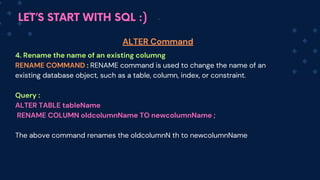 LET’S START WITH SQL :)
4. Rename the name of an existing columng
RENAME COMMAND : RENA﻿
ME command is used to change the name of an
existing database object, such as a table, column, index, or constraint.
Query :
ALTER TABLE table﻿
Name
RENAME COLUMN oldcolumnName TO newc﻿
olumnName ;
The above command renames the oldcolum﻿
nN th to newc﻿
olum﻿
nName
ALTER Command
 