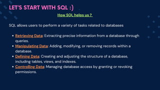 How SQL helps us ?
SQL allows users to perform a variety of tasks related to databases
Retrieving Data: Extracting precise information from a database through
queries.
Manipulating Data: Adding, modifying, or removing records within a
database.
Defining Data: Creating and adjusting the structure of a database,
including tables, views, and indexes.
Controlling Data: Managing database access by granting or revoking
permissions.
LET’S START WITH SQL :)
 