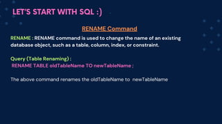 LET’S START WITH SQL :)
RENAME : RENA﻿
ME command is used to change the name of an existing
database object, such as a table, column, index, or constraint.
Query (Table Renaming) :
RENAME TABLE oldTableName TO newT﻿
ableName ;
The above command renames the oldT﻿
ableName to newT﻿
ableNa﻿
me
RENAME Command
 