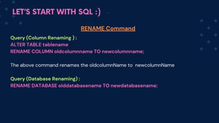 LET’S START WITH SQL :)
Query (Column Renaming ) :
ALTER TABLE tablename
RENAME COLUMN oldcolumnname TO newcolumnname;
The above command renames the oldcolum﻿
nName to newc﻿
olum﻿
nName
Query (Database Renaming) :
RENAME DATABASE olddatabasename TO newdatabasename;
RENAME Command
 