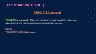 LET’S START WITH SQL :)
TRUNCATE command - This command removes all rows from the given
table, leaving the table empty but preserving its structure,
QUERY :
TRUNCATE TABLE tableName;
TRUNCATE Command
 