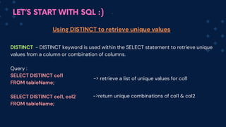 LET’S START WITH SQL :)
DISTINCT - DISTINCT keyword is used within the SELECT statement to retrieve unique
values from a column or combination of columns.
Query :
SELECT DISTINCT col1
FROM tableName;
SELECT DISTINCT col1, col2
FROM tableName;
Using DISTINCT to retrieve unique values
-> retrieve a list of unique values for col1
->return u﻿
nique combinations of col1 & col2
 