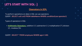 LET’S START WITH SQL :)
Operators in SQL
To perform operations on data in SQL we use operators.
QUERY : SELECT col1 col2 FROM tableName WHERE condition(use operator);
Types of operators in SQL:
Arithmetic Operators : addition (+) ,subtraction (-), multiplication (*), division
(/) , modulus (%)
QUERY : SELECT * FROM employee WHERE age+1 =60;
 