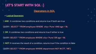 LET’S START WITH SQL :)
Operators in SQL
Logical Operators
1. AND : It combines two conditions and returns true if both are true
QUERY: SELECT * FROM employee WHERE city= 'Pune' AND age > 18;
2. OR : It combines two conditions and returns true if either is true
QUERY: SELECT * FROM em﻿
ployee WHERE city= 'Pune' OR age > 18;
3. NOT: It reverses the result of a condition, returns true if the condition is false
QUERY: SELECT * FROM em﻿
ployee WHERE department NOT IN ('IT', 'HR');
 