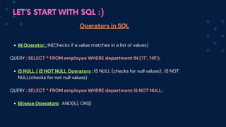 LET’S START WITH SQL :)
Operators in SQL
IN Operator : IN(Checks if a value matches in a list of values)
QUERY : SELECT * FROM employee WHERE department IN ('IT', 'HR');
IS NULL / IS NOT NULL Operators : IS NULL (checks for null values) , IS NOT
NULL(checks for not null values)
QUERY : SELECT * FROM employee WHERE department IS NOT NULL;
Bitwise Operators: AND(&), OR(|)
 