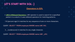 LET’S START WITH SQL :)
Operators in SQL
LIKE & Wildcard Operators : LIKE operator is used to search for a specified
pattern in a column. It uses wildcard operators for matching patterns.
% (percent sign): It matches for any sequence of zero or more characters.
1.
QUERY : SELECT * FROM employee WHERE name LIKE 'A%';
2. _ (underscore): It matches for any single character.
QUERY : SELECT * FROM employee WHERE name LIKE '_A%';
 