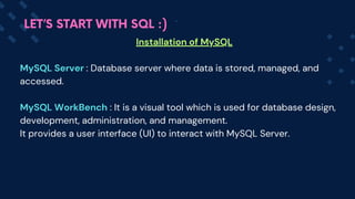 Installation of MySQL
MySQL Server : Database server where data is stored, managed, and
accessed.
MySQL WorkBench : It is a visual tool which is used for database design,
development, administration, and management.
It provides a user interface (UI) to interact with MySQL Server.
LET’S START WITH SQL :)
 