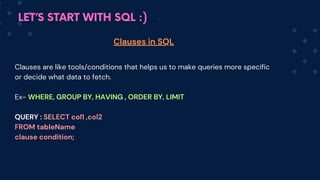LET’S START WITH SQL :)
Clauses are like tools/conditions that helps us to make queries more specific
or decide what data to fetch.
Ex- WHERE, GROUP BY, HAVING , ORDER BY, LIMIT
QUERY : SELECT col1 ,co﻿
l2
FROM tableName
clause condition;
Clauses in SQL
 