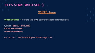 LET’S START WITH SQL :)
WHERE clause - It filters the rows based on specified conditions.
QUERY : SELECT col1 ,col2
FROM tableName
WHERE condition;
ex : SELECT * FROM employee WHERE age > 20;
WHERE clause
 