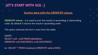 LET’S START WITH SQL :)
ORDER BY clause - It is used to sort the results in ascending or descending
order. By default it returns the result in ascen﻿
ding order
This query retrieves the first n rows from the table.
QUERY :
SELECT col1 , co﻿
l2 FROM tableName
ORDER BY c﻿
ol1 (ASC/﻿
DESC), co﻿
﻿
l2 (ASC/DESC)
ex : SELECT * FROM employee ORDER BY salary DESC;
Sorting data with the ORDER BY clause.
 