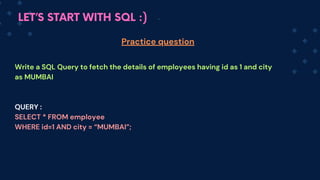 LET’S START WITH SQL :)
Write a SQL Query to fetch the details of employees having id as 1 and city
as MUMBAI
QUERY :
SELECT * FROM employee
WHERE id=1 AND city = “MUMBAI”;
Practice question
 