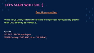 LET’S START WITH SQL :)
Write a SQL Query to fetch the details of employees having salary greater
than 1200 and city as MUMBA a.
QUERY :
SELECT * FROM employee
WHERE salary>1200 AND city = “MUMBAI”;
Practice question
 