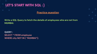 LET’S START WITH SQL :)
Write a SQL Query to fetch the details of employees who are not from
MUMBAI.
QUERY :
SELECT * FROM employee
WHERE city NOT IN ( “MUMBAI”);
Practice question
 