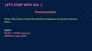 LET’S START WITH SQL :)
Write a SQL Query to fetch the details of employees having the maximum
salary.
QUERY :
SELECT * FROM employee
ORDER BY salary DESC;
Practice question
 