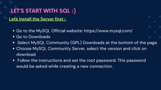 Lets install the Server first :
Go to the MySQL Official website: https://www.mysql.com/
Go to Downloads
Select MySQL Community (GPL) Downloads at the bottom of the page.
Choose MySQL Community Server, select the version and click on
download
Follow the instructions and set the root password. This password
would be asked while creating a new connection.
LET’S START WITH SQL :)
 