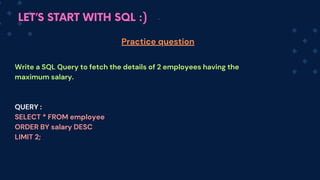LET’S START WITH SQL :)
Write a SQL Query to fetch the details of 2 employees having the
maximum salary.
QUERY :
SELECT * FROM employee
ORDER BY salary DESC
LIMIT 2;
Practice question
 