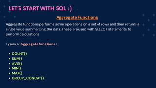 LET’S START WITH SQL :)
Aggregate Functions
Aggregate functions performs some operations on a set of rows and then returns a
single value summarizing the data. These are used with SELECT statements to
perform calculations
Types of Aggregate functions :
COUNT()
SUM()
AVG()
MIN()
MAX()
GROUP_CONCAT()
 