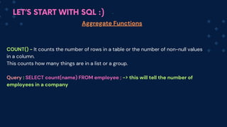 LET’S START WITH SQL :)
Aggregate Functions
COUNT() - It counts the number of rows in a table or the number of non-null values
in a column.
This counts how many things are in a list or a group.
Query : SELECT count(name) FROM employee ; -> this will tell the number of
employees in a company
 