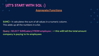 LET’S START WITH SQL :)
Aggregate Functions
SUM() - It calculates the sum of all values in a numeric column.
This adds up all the numbers in a list.
Query : SELECT SUM(salary) FROM employee ; -> this willl tell the total amount
company is paying to its employees
 