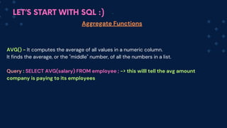 LET’S START WITH SQL :)
Aggregate Functions
AVG() - It computes the average of all values in a numeric column.
It finds the average, or the "middle" number, of all the numbers in a list.
Q﻿
uery : SELECT AVG(salary) FROM employee ; -> this willl tell the avg amount
company is paying to its employees
 