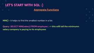 LET’S START WITH SQL :)
Aggregate Functions
MIN() - It helps to find the smallest number in a list.
Q﻿
uery : SELECT MIN(salary) FROM employee ; -> this willl tell the minimumn
salary company is paying to its employees
 