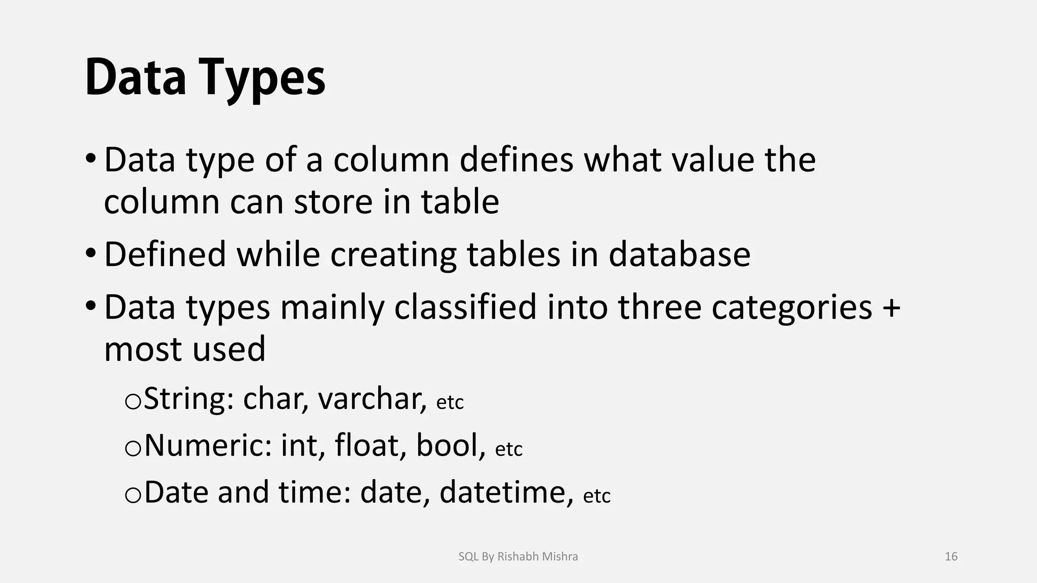 •Data type of a column defines what value the
column can store in table
•Defined while creating tables in database
•Data types mainly classified into three categories +
most used
oString: char, varchar, etc
oNumeric: int, float, bool, etc
oDate and time: date, datetime, etc
SQL By Rishabh Mishra 16
 