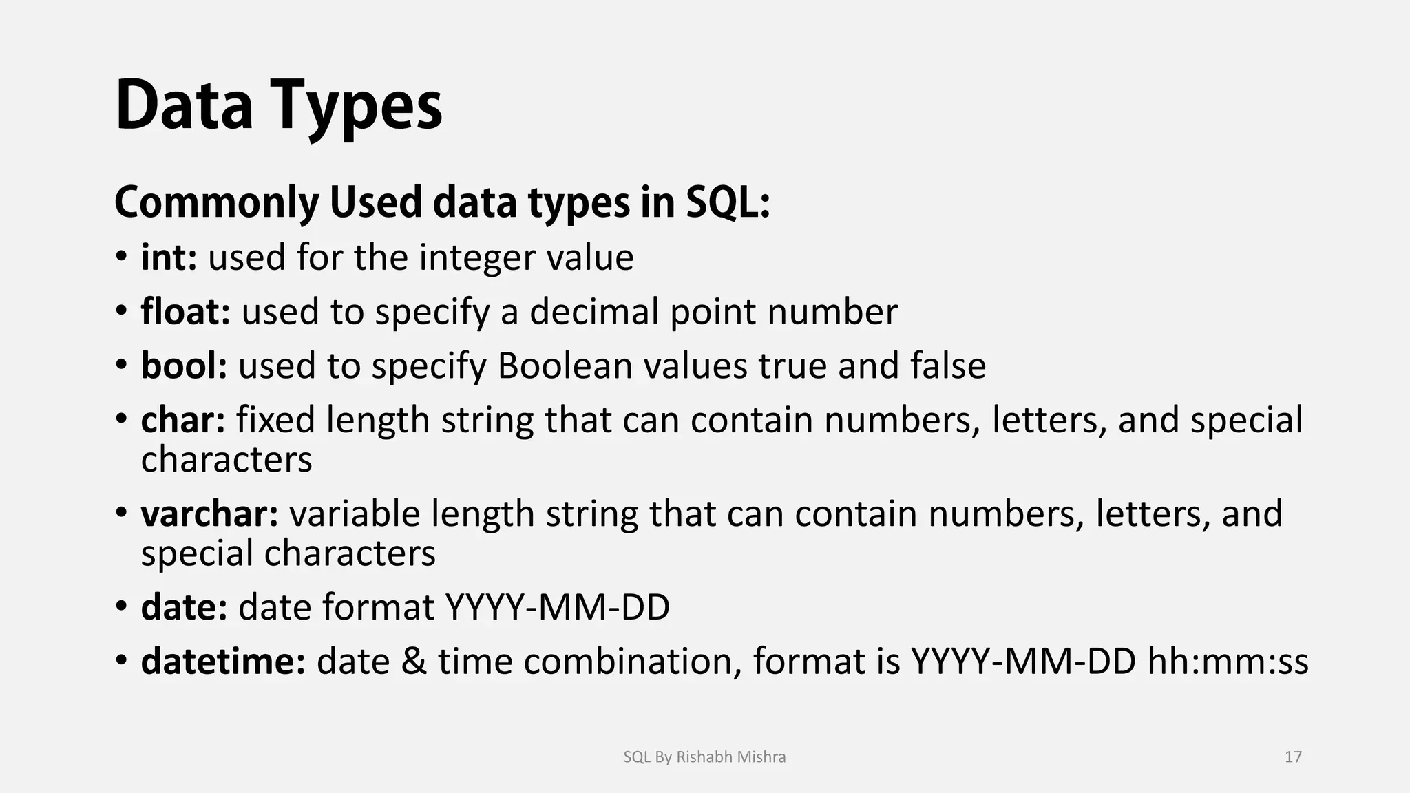 • int: used for the integer value
• float: used to specify a decimal point number
• bool: used to specify Boolean values true and false
• char: fixed length string that can contain numbers, letters, and special
characters
• varchar: variable length string that can contain numbers, letters, and
special characters
• date: date format YYYY-MM-DD
• datetime: date & time combination, format is YYYY-MM-DD hh:mm:ss
SQL By Rishabh Mishra 17
 
