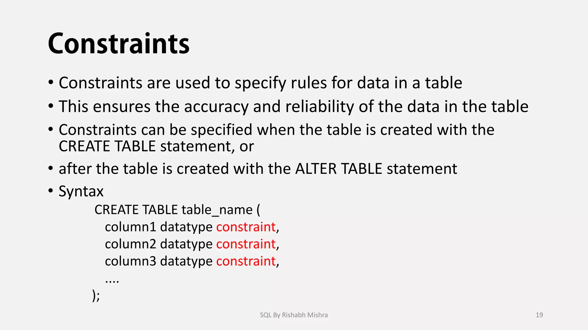 • Constraints are used to specify rules for data in a table
• This ensures the accuracy and reliability of the data in the table
• Constraints can be specified when the table is created with the
CREATE TABLE statement, or
• after the table is created with the ALTER TABLE statement
• Syntax
CREATE TABLE table_name (
column1 datatype constraint,
column2 datatype constraint,
column3 datatype constraint,
....
);
SQL By Rishabh Mishra 19
 