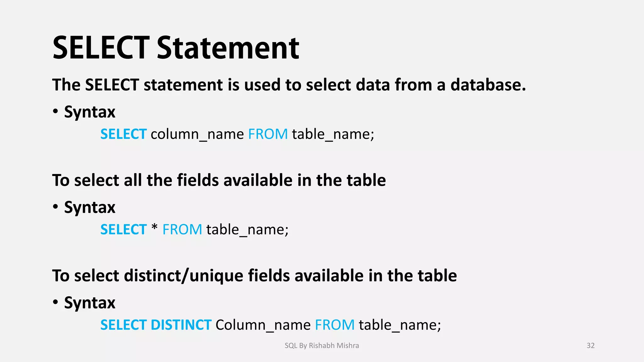 The SELECT statement is used to select data from a database.
• Syntax
SELECT column_name FROM table_name;
To select all the fields available in the table
• Syntax
SELECT * FROM table_name;
To select distinct/unique fields available in the table
• Syntax
SELECT DISTINCT Column_name FROM table_name;
SQL By Rishabh Mishra 32
 