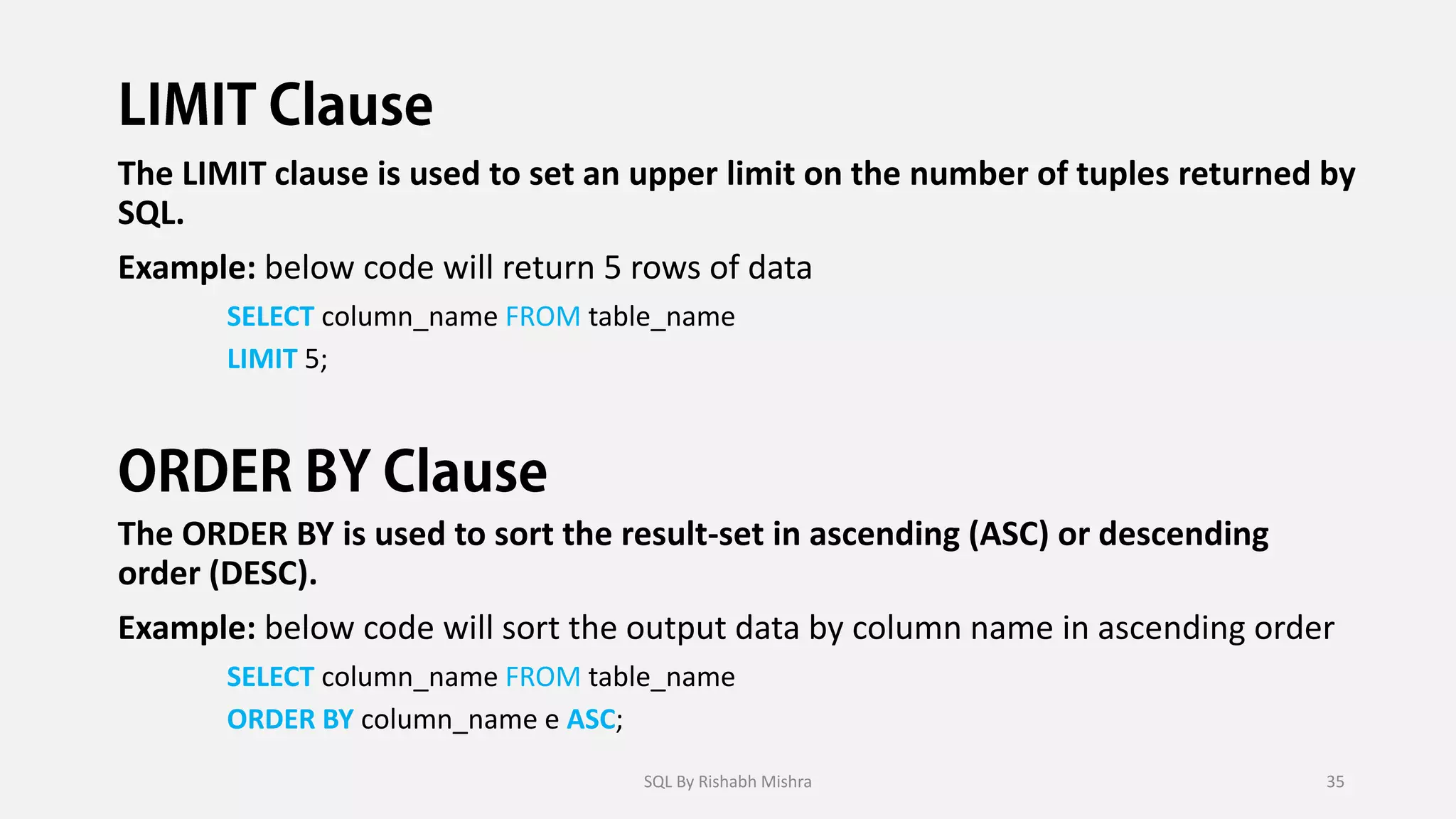 The LIMIT clause is used to set an upper limit on the number of tuples returned by
SQL.
Example: below code will return 5 rows of data
SELECT column_name FROM table_name
LIMIT 5;
The ORDER BY is used to sort the result-set in ascending (ASC) or descending
order (DESC).
Example: below code will sort the output data by column name in ascending order
SELECT column_name FROM table_name
ORDER BY column_name e ASC;
SQL By Rishabh Mishra 35
 
