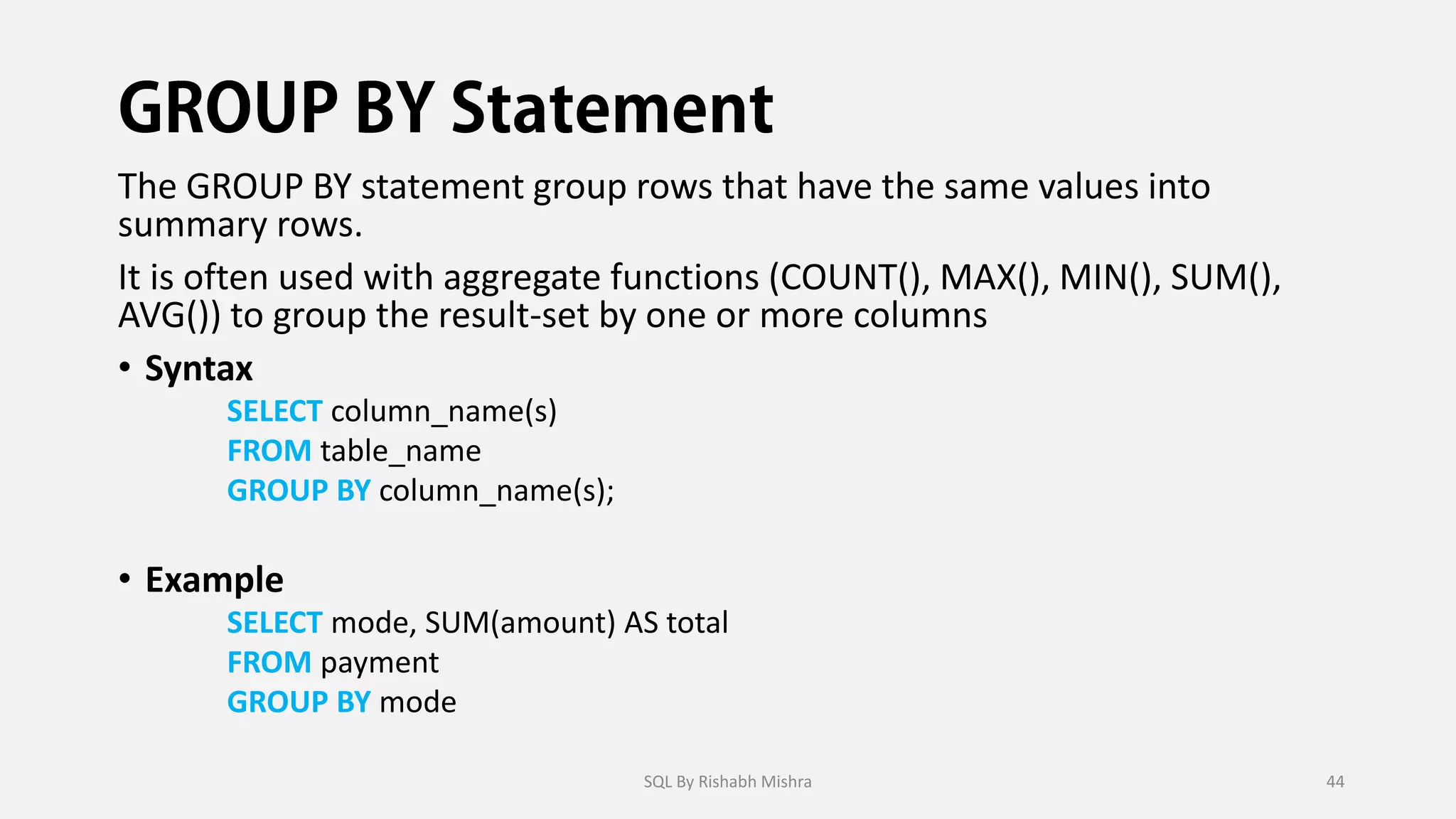 The GROUP BY statement group rows that have the same values into
summary rows.
It is often used with aggregate functions (COUNT(), MAX(), MIN(), SUM(),
AVG()) to group the result-set by one or more columns
• Syntax
SELECT column_name(s)
FROM table_name
GROUP BY column_name(s);
• Example
SELECT mode, SUM(amount) AS total
FROM payment
GROUP BY mode
SQL By Rishabh Mishra 44
 