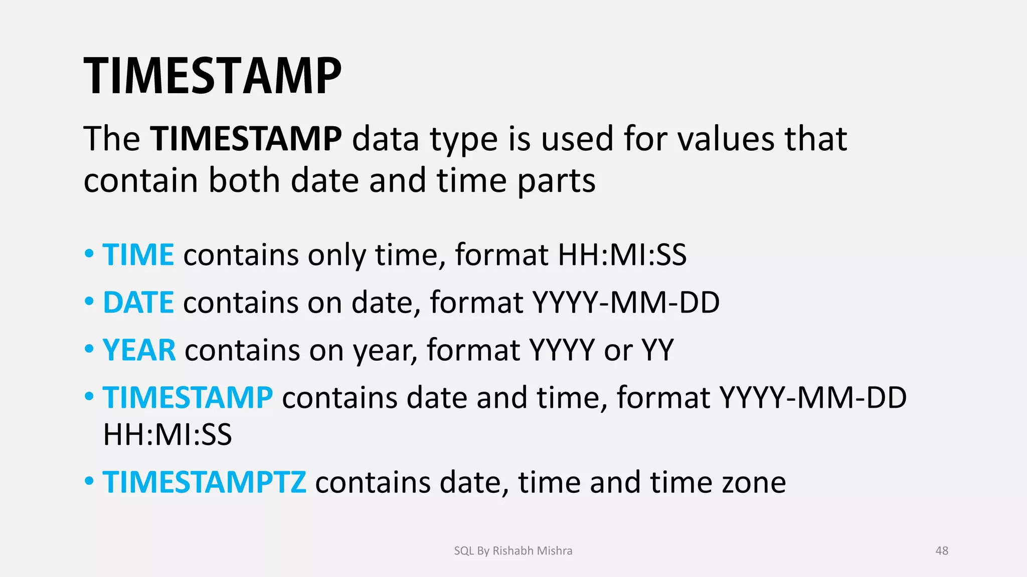 The TIMESTAMP data type is used for values that
contain both date and time parts
• TIME contains only time, format HH:MI:SS
• DATE contains on date, format YYYY-MM-DD
• YEAR contains on year, format YYYY or YY
• TIMESTAMP contains date and time, format YYYY-MM-DD
HH:MI:SS
• TIMESTAMPTZ contains date, time and time zone
SQL By Rishabh Mishra 48
 