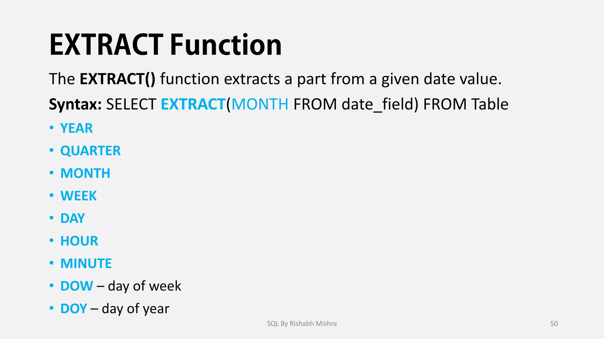 The EXTRACT() function extracts a part from a given date value.
Syntax: SELECT EXTRACT(MONTH FROM date_field) FROM Table
• YEAR
• QUARTER
• MONTH
• WEEK
• DAY
• HOUR
• MINUTE
• DOW – day of week
• DOY – day of year
SQL By Rishabh Mishra 50
 