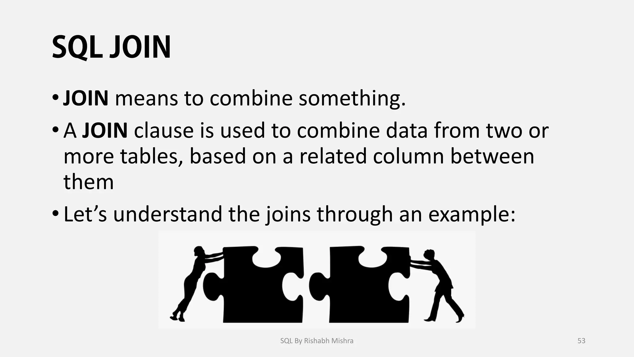 •JOIN means to combine something.
•A JOIN clause is used to combine data from two or
more tables, based on a related column between
them
•Let’s understand the joins through an example:
SQL By Rishabh Mishra 53
 