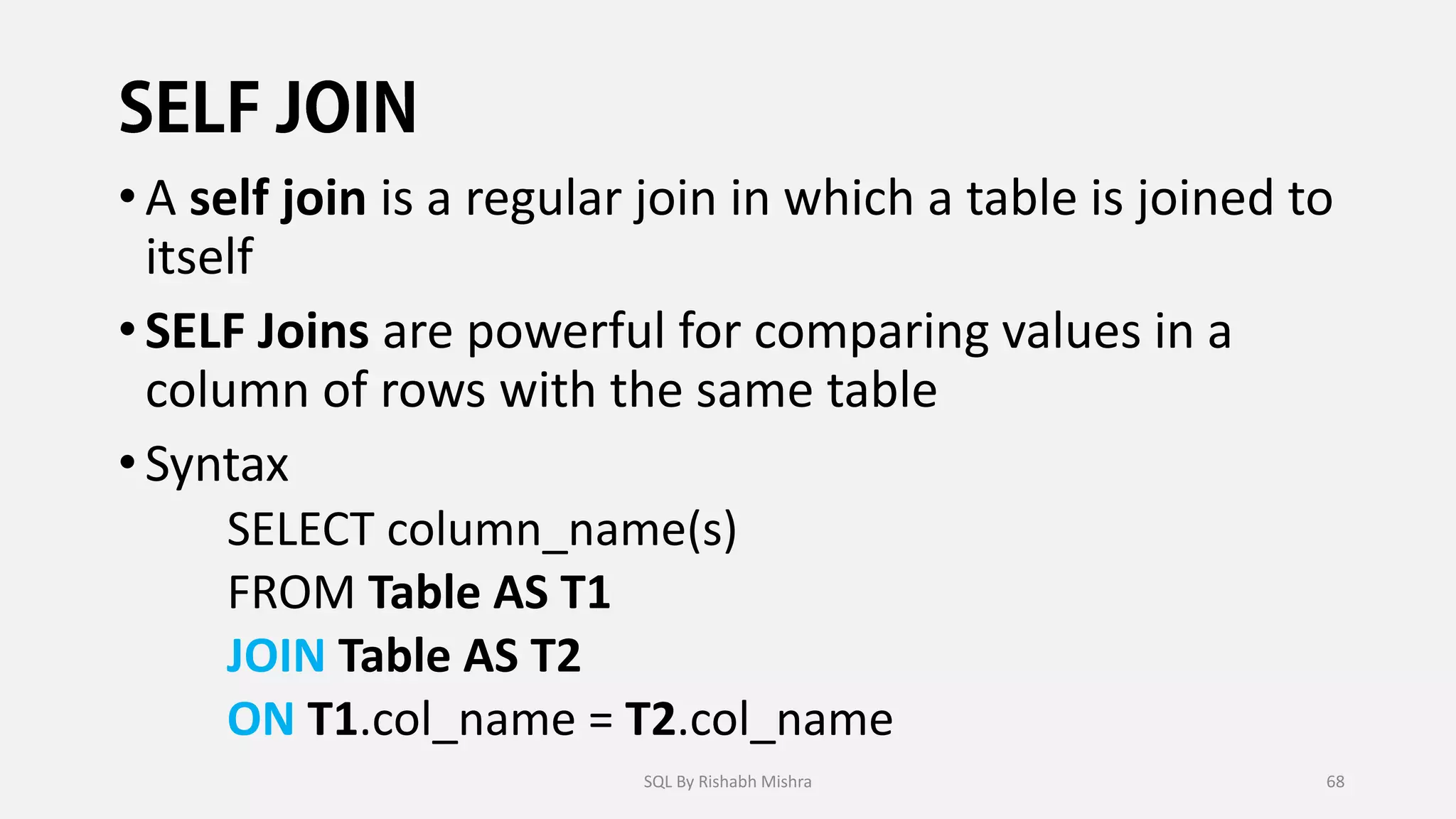 •A self join is a regular join in which a table is joined to
itself
•SELF Joins are powerful for comparing values in a
column of rows with the same table
•Syntax
SELECT column_name(s)
FROM Table AS T1
JOIN Table AS T2
ON T1.col_name = T2.col_name
SQL By Rishabh Mishra 68
 