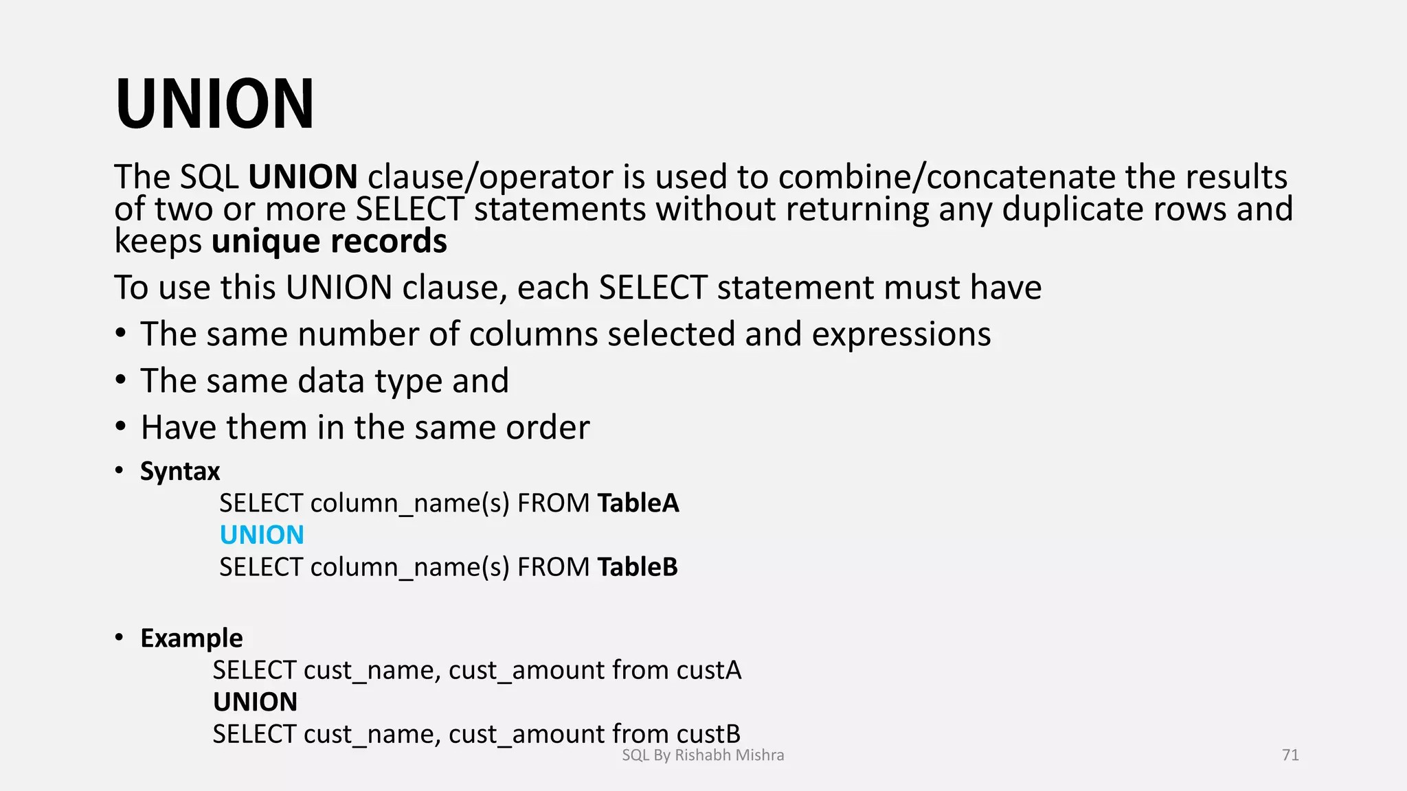 The SQL UNION clause/operator is used to combine/concatenate the results
of two or more SELECT statements without returning any duplicate rows and
keeps unique records
To use this UNION clause, each SELECT statement must have
• The same number of columns selected and expressions
• The same data type and
• Have them in the same order
• Syntax
SELECT column_name(s) FROM TableA
UNION
SELECT column_name(s) FROM TableB
• Example
SELECT cust_name, cust_amount from custA
UNION
SELECT cust_name, cust_amount from custB
SQL By Rishabh Mishra 71
 