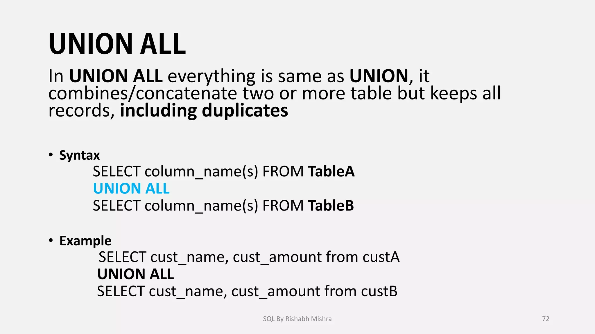 In UNION ALL everything is same as UNION, it
combines/concatenate two or more table but keeps all
records, including duplicates
• Syntax
SELECT column_name(s) FROM TableA
UNION ALL
SELECT column_name(s) FROM TableB
• Example
SELECT cust_name, cust_amount from custA
UNION ALL
SELECT cust_name, cust_amount from custB
SQL By Rishabh Mishra 72
 