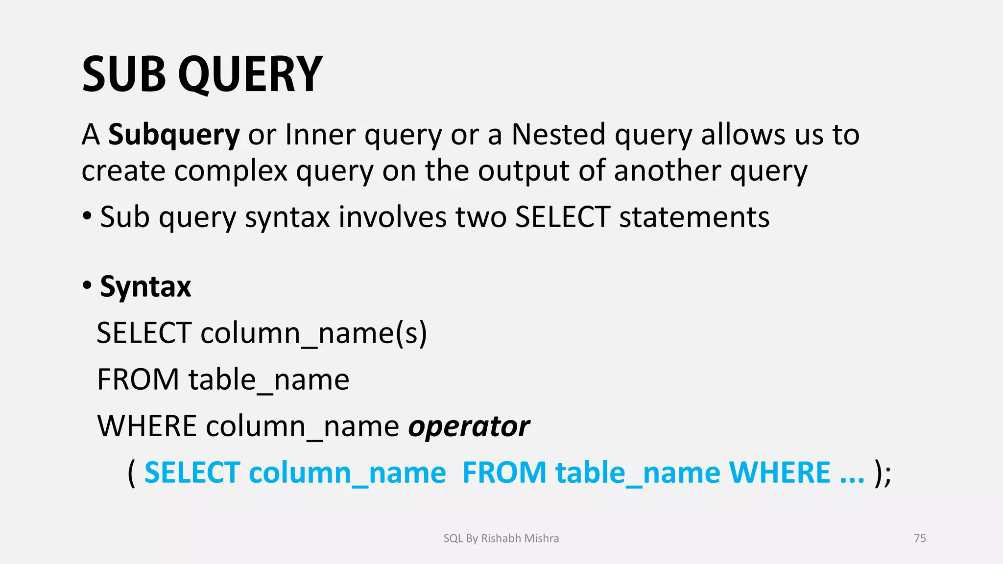A Subquery or Inner query or a Nested query allows us to
create complex query on the output of another query
• Sub query syntax involves two SELECT statements
• Syntax
SELECT column_name(s)
FROM table_name
WHERE column_name operator
( SELECT column_name FROM table_name WHERE ... );
SQL By Rishabh Mishra 75
 