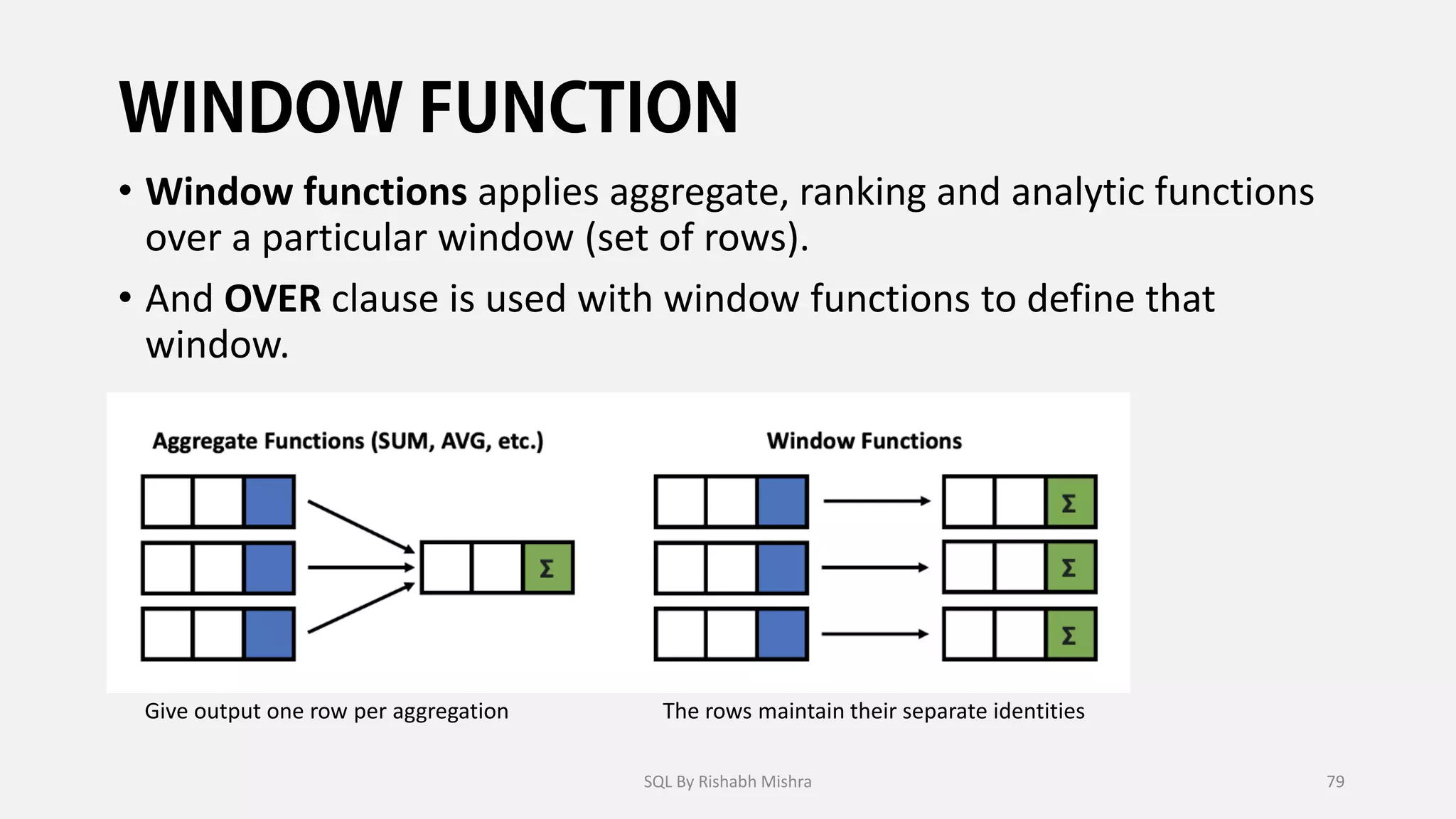 • Window functions applies aggregate, ranking and analytic functions
over a particular window (set of rows).
• And OVER clause is used with window functions to define that
window.
The rows maintain their separate identities
Give output one row per aggregation
SQL By Rishabh Mishra 79
 