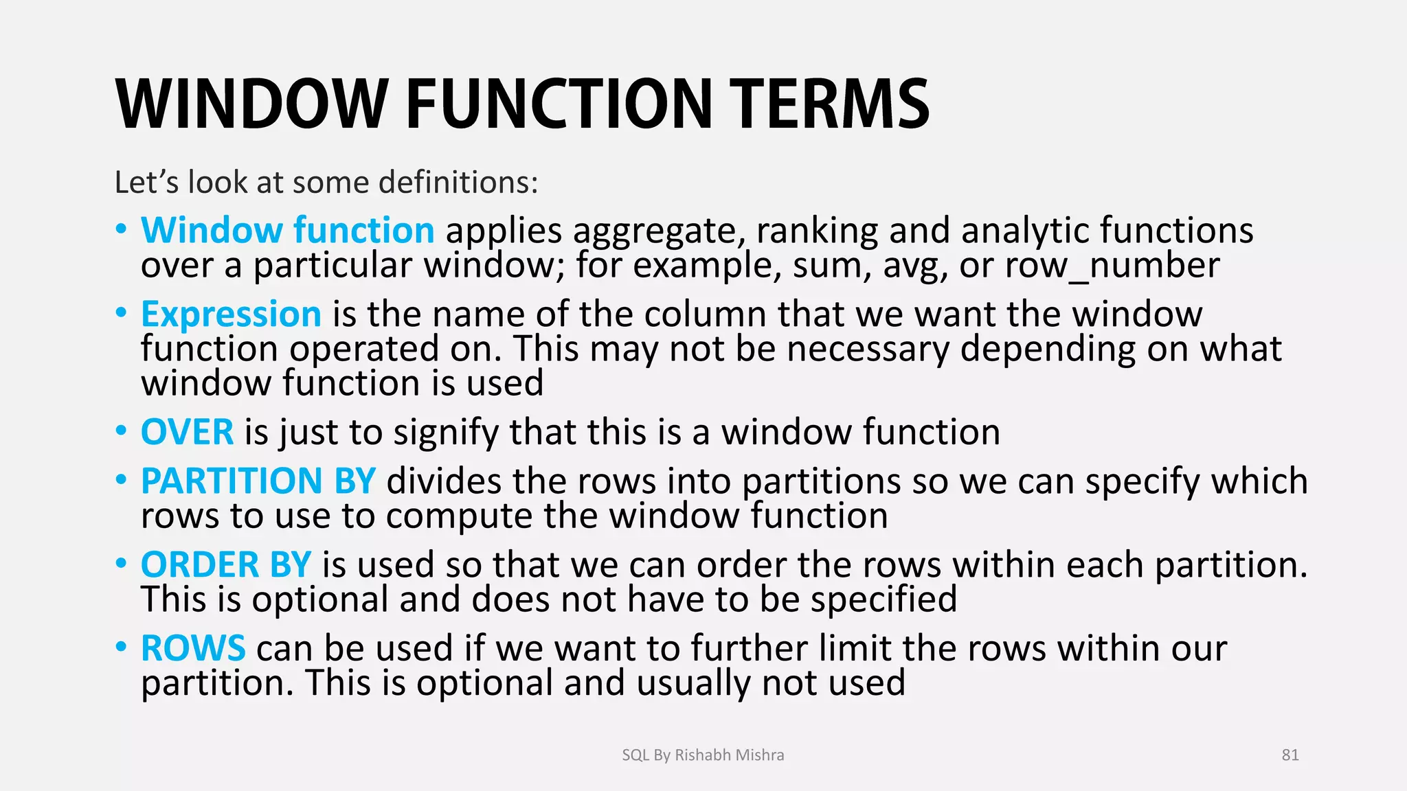 Let’s look at some definitions:
• Window function applies aggregate, ranking and analytic functions
over a particular window; for example, sum, avg, or row_number
• Expression is the name of the column that we want the window
function operated on. This may not be necessary depending on what
window function is used
• OVER is just to signify that this is a window function
• PARTITION BY divides the rows into partitions so we can specify which
rows to use to compute the window function
• ORDER BY is used so that we can order the rows within each partition.
This is optional and does not have to be specified
• ROWS can be used if we want to further limit the rows within our
partition. This is optional and usually not used
SQL By Rishabh Mishra 81
 