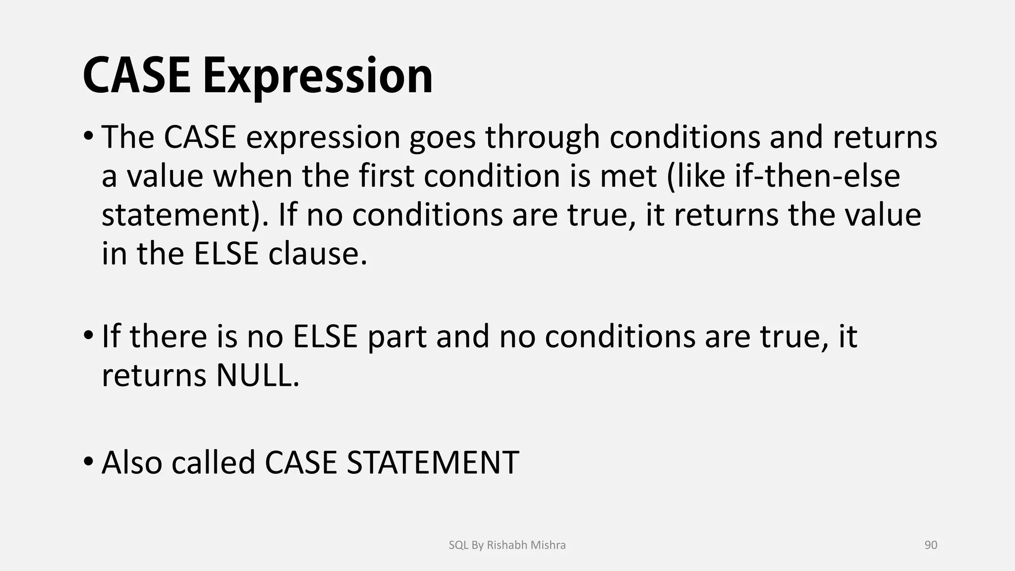 • The CASE expression goes through conditions and returns
a value when the first condition is met (like if-then-else
statement). If no conditions are true, it returns the value
in the ELSE clause.
• If there is no ELSE part and no conditions are true, it
returns NULL.
• Also called CASE STATEMENT
SQL By Rishabh Mishra 90
 