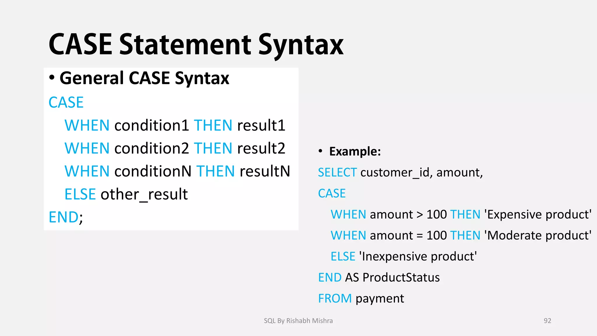 • General CASE Syntax
CASE
WHEN condition1 THEN result1
WHEN condition2 THEN result2
WHEN conditionN THEN resultN
ELSE other_result
END;
• Example:
SELECT customer_id, amount,
CASE
WHEN amount > 100 THEN 'Expensive product'
WHEN amount = 100 THEN 'Moderate product'
ELSE 'Inexpensive product'
END AS ProductStatus
FROM payment
SQL By Rishabh Mishra 92
 