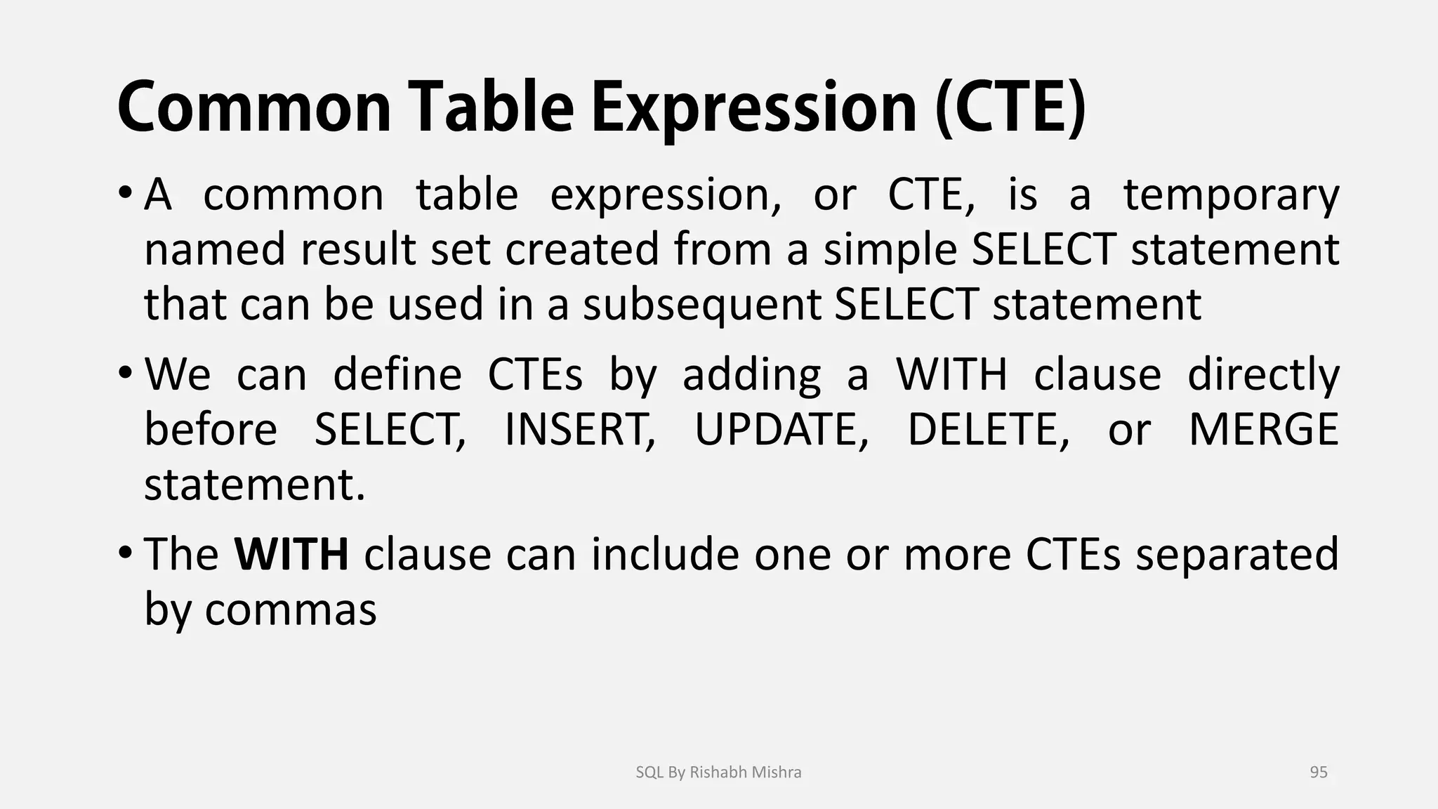 • A common table expression, or CTE, is a temporary
named result set created from a simple SELECT statement
that can be used in a subsequent SELECT statement
• We can define CTEs by adding a WITH clause directly
before SELECT, INSERT, UPDATE, DELETE, or MERGE
statement.
• The WITH clause can include one or more CTEs separated
by commas
SQL By Rishabh Mishra 95
 