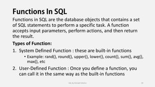 Functions in SQL are the database objects that contains a set
of SQL statements to perform a specific task. A function
accepts input parameters, perform actions, and then return
the result.
Types of Function:
1. System Defined Function : these are built-in functions
• Example: rand(), round(), upper(), lower(), count(), sum(), avg(),
max(), etc
2. User-Defined Function : Once you define a function, you
can call it in the same way as the built-in functions
SQL By Rishabh Mishra 39
 