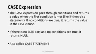 • The CASE expression goes through conditions and returns
a value when the first condition is met (like if-then-else
statement). If no conditions are true, it returns the value
in the ELSE clause.
• If there is no ELSE part and no conditions are true, it
returns NULL.
• Also called CASE STATEMENT
SQL By Rishabh Mishra 90
 